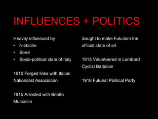 INFLUENCES + POLITICS Heavily influenced by  Nietzche Sorel Socio-political state of Italy 1910 Forged links with Italian Nationalist Association 1915 Arrested with Benito Mussolini Sought to make Futurism the official state of art 1915 Volunteered in Lombard Cyclist Battalion 1918 Futurist Political Party 