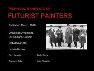 TECHNICAL   MANIFESTO OF   FUTURIST PAINTERS Published March, 1910 Universal Dynamism, Divisionism, Cubism Included artists: Umberto Boccioni  Gino Severini  Carlo Carra Giacomo Balla  Luigi Russolo  
