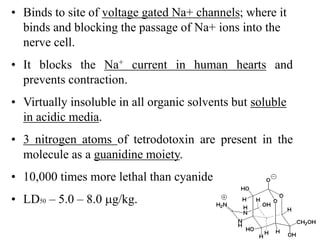 • Binds to site of voltage gated Na+ channels; where it
binds and blocking the passage of Na+ ions into the
nerve cell.
• It blocks the Na+ current in human hearts and
prevents contraction.
• Virtually insoluble in all organic solvents but soluble
in acidic media.
• 3 nitrogen atoms of tetrodotoxin are present in the
molecule as a guanidine moiety.
• 10,000 times more lethal than cyanide.
• LD50 – 5.0 – 8.0 g/kg.
 