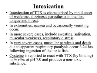 Intoxication
• Intoxication of TTX is characterised by rapid onset
of weakness, dizziness; paresthesia in the lips,
tongue and throat.
• In extremities, nausea and occasionally vomiting
occur.
• In more severe cases, include sweating, salivation,
muscular weakness, respiratory distress.
• In very severe cases, muscular paralysis and death
due to apparent respiratory paralysis occur 6-24 hrs
following ingestion of the toxic fish.
• Cysteine is reported to react with TTX (by binding)
in in vitro at pH 7.0 and produce a non-toxic
substance.
 