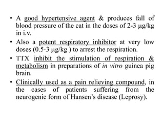 • A good hypertensive agent & produces fall of
blood pressure of the cat in the doses of 2-3 g/kg
in i.v.
• Also a potent respiratory inhibitor at very low
doses (0.5-3 g/kg ) to arrest the respiration.
• TTX inhibit the stimulation of respiration &
metabolism in preparations of in vitro guinea pig
brain.
• Clinically used as a pain relieving compound, in
the cases of patients suffering from the
neurogenic form of Hansen’s disease (Leprosy).
 