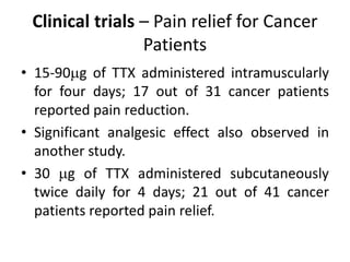 Clinical trials – Pain relief for Cancer
Patients
• 15-90g of TTX administered intramuscularly
for four days; 17 out of 31 cancer patients
reported pain reduction.
• Significant analgesic effect also observed in
another study.
• 30 g of TTX administered subcutaneously
twice daily for 4 days; 21 out of 41 cancer
patients reported pain relief.
 