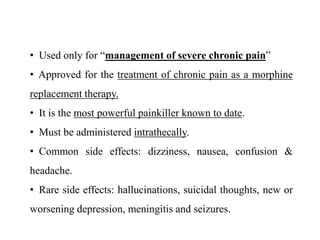 • Used only for “management of severe chronic pain”
• Approved for the treatment of chronic pain as a morphine
replacement therapy.
• It is the most powerful painkiller known to date.
• Must be administered intrathecally.
• Common side effects: dizziness, nausea, confusion &
headache.
• Rare side effects: hallucinations, suicidal thoughts, new or
worsening depression, meningitis and seizures.
 