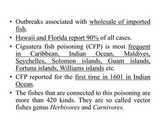 • Outbreaks associated with wholesale of imported
fish.
• Hawaii and Florida report 90% of all cases.
• Ciguatera fish poisoning (CFP) is most frequent
in Caribbean, Indian Ocean, Maldives,
Seychelles, Solomon islands, Guam islands,
Fortuna islands, Williams islands etc.
• CFP reported for the first time in 1601 in Indian
Ocean.
• The fishes that are connected to this poisoning are
more than 420 kinds. They are so called vector
fishes genus Herbivores and Carnivores.
 