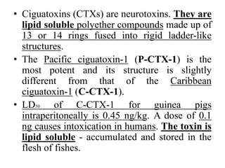 • Ciguatoxins (CTXs) are neurotoxins. They are
lipid soluble polyether compounds made up of
13 or 14 rings fused into rigid ladder-like
structures.
• The Pacific ciguatoxin-1 (P-CTX-1) is the
most potent and its structure is slightly
different from that of the Caribbean
ciguatoxin-1 (C-CTX-1).
• LD50 of C-CTX-1 for guinea pigs
intraperitoneally is 0.45 ng/kg. A dose of 0.1
ng causes intoxication in humans. The toxin is
lipid soluble - accumulated and stored in the
flesh of fishes.
 