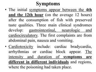 Symptoms
• The initial symptoms appear between the 4th
and the 12th hour (on the average 12 hours)
after the consumption of fish with preserved
taste qualities. Three main clinical syndromes
develop: gastrointestinal, neurologic and
cardiocirculatory. The first complaints are from
abdominal pain, nausea and vomiting.
• Cardiotoxicity include: cardiac bradycardia,
arrhythmias or cardiac block appear. The
intensity and duration of symptoms are
different in different individuals and regions,
where the poisoning had taken place.
 