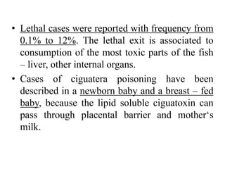 • Lethal cases were reported with frequency from
0.1% to 12%. The lethal exit is associated to
consumption of the most toxic parts of the fish
– liver, other internal organs.
• Cases of ciguatera poisoning have been
described in a newborn baby and a breast – fed
baby, because the lipid soluble ciguatoxin can
pass through placental barrier and mother‘s
milk.
 