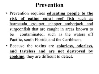 Prevention
• Prevention requires educating people to the
risk of eating coral reef fish such as
barracuda, grouper, snapper, amberjack, and
surgeonfish that are caught in areas known to
be contaminated, such as the waters off
Pacific, south Florida and the Caribbean.
• Because the toxins are colorless, odorless,
and tasteless and are not destroyed by
cooking, they are difficult to detect.
 