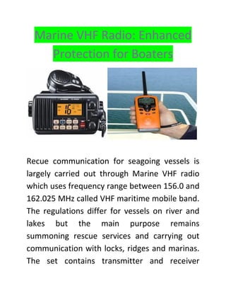 Marine VHF Radio: Enhanced
Protection for Boaters
Recue communication for seagoing vessels is
largely carried out through Marine VHF radio
which uses frequency range between 156.0 and
162.025 MHz called VHF maritime mobile band.
The regulations differ for vessels on river and
lakes but the main purpose remains
summoning rescue services and carrying out
communication with locks, ridges and marinas.
The set contains transmitter and receiver
 