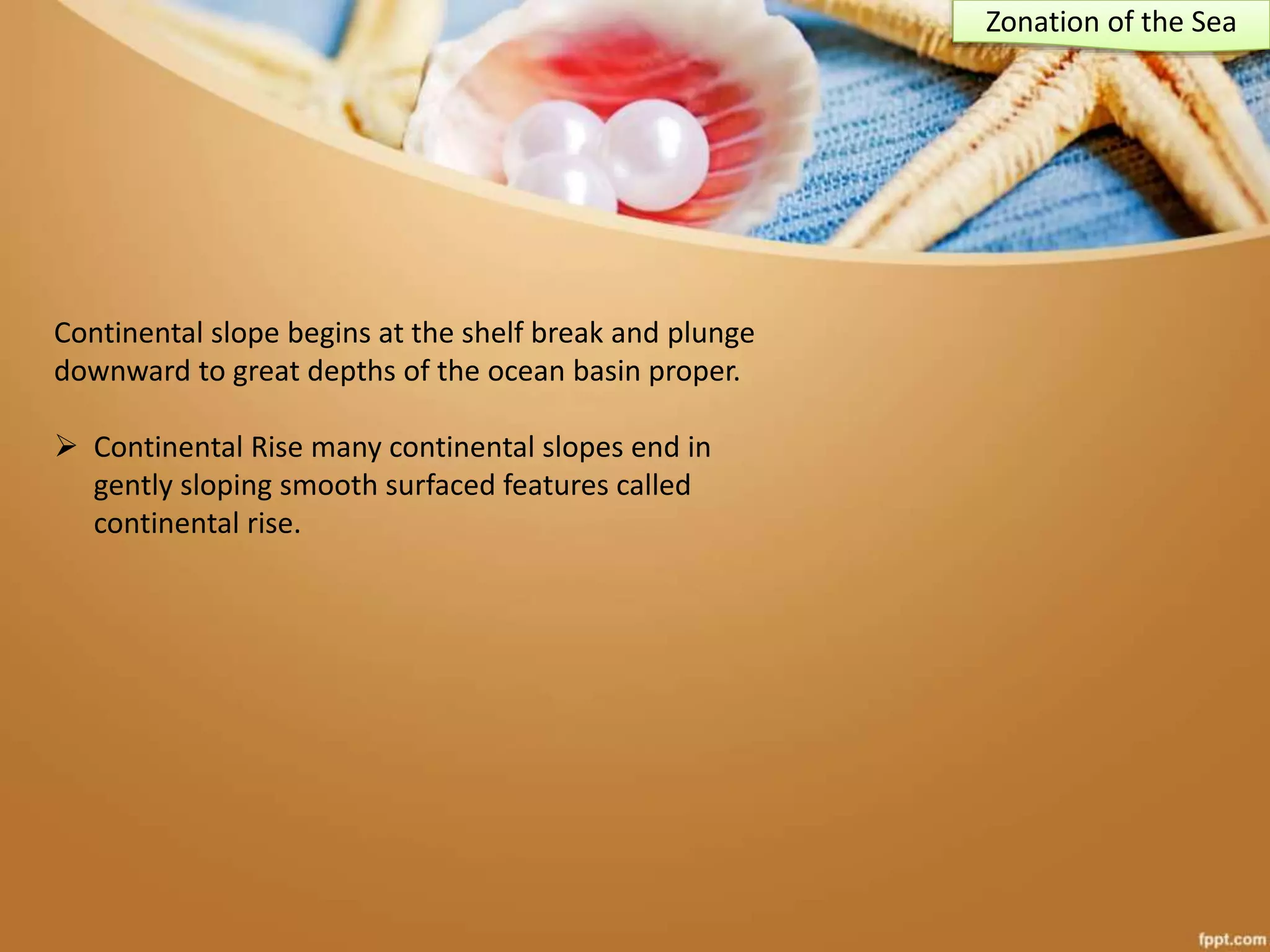 Continental slope begins at the shelf break and plunge
downward to great depths of the ocean basin proper.
 Continental Rise many continental slopes end in
gently sloping smooth surfaced features called
continental rise.
Zonation of the Sea
 