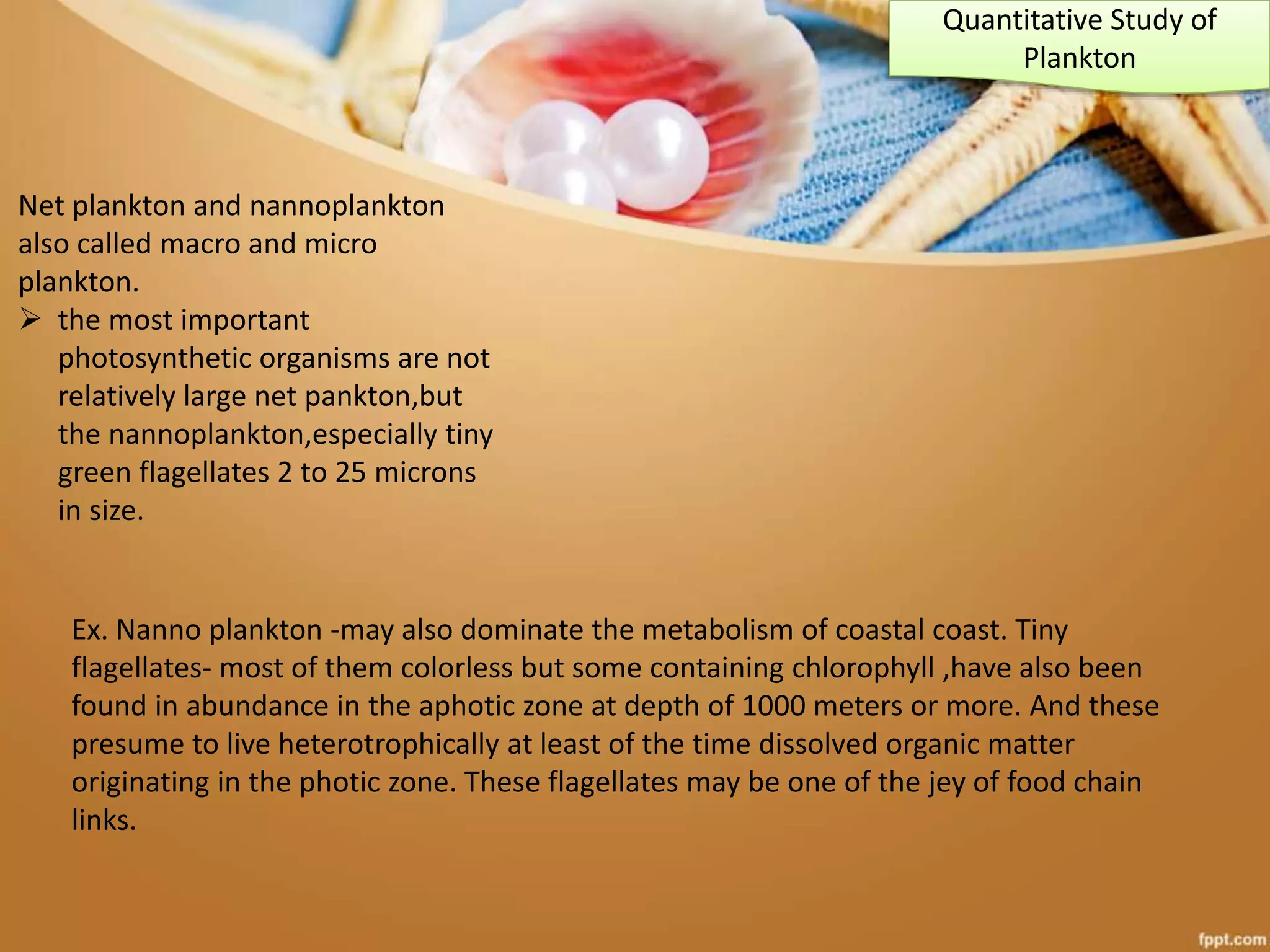 Net plankton and nannoplankton
also called macro and micro
plankton.
 the most important
photosynthetic organisms are not
relatively large net pankton,but
the nannoplankton,especially tiny
green flagellates 2 to 25 microns
in size.
Ex. Nanno plankton -may also dominate the metabolism of coastal coast. Tiny
flagellates- most of them colorless but some containing chlorophyll ,have also been
found in abundance in the aphotic zone at depth of 1000 meters or more. And these
presume to live heterotrophically at least of the time dissolved organic matter
originating in the photic zone. These flagellates may be one of the jey of food chain
links.
Quantitative Study of
Plankton
 