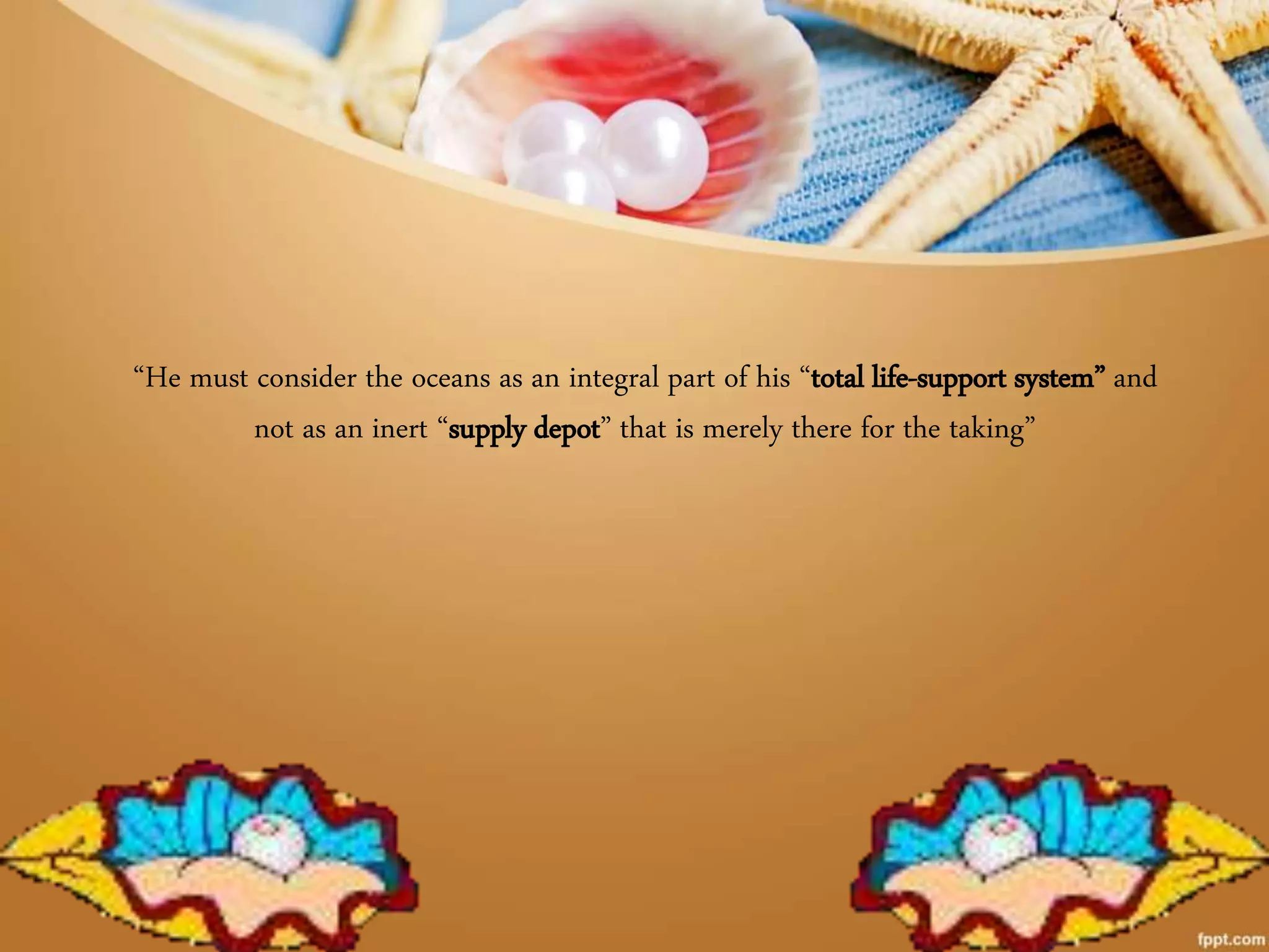 “He must consider the oceans as an integral part of his “total life-support system” and
not as an inert “supply depot” that is merely there for the taking”
 