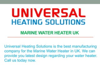 MARINE WATER HEATER UK
Universal Heating Solutions is the best manufacturing
company for the Marine Water Heater in UK. We can
provide you latest design regarding your water heater.
Call us today now.
 