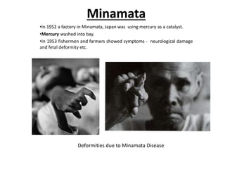 Minamata
•In 1952 a factory in Minamata, Japan was using mercury as a catalyst.
•Mercury washed into bay.
•In 1953 fishermen and farmers showed symptoms - neurological damage
and fetal deformity etc.
Deformities due to Minamata Disease
 