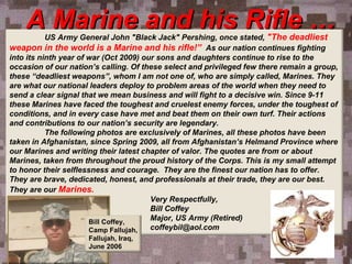 A Marine and his Rifle … US Army General John &quot;Black Jack&quot; Pershing, once stated,  &quot;The deadliest weapon in the world is a Marine and his rifle!”   As our nation continues fighting into its ninth year of war (Oct 2009) our sons and daughters continue to rise to the occasion of our nation’s calling. Of these select and privileged few there remain a group, these “deadliest weapons”, whom I am not one of, who are simply called, Marines. They are what our national leaders deploy to problem areas of the world when they need to send a clear signal that we mean business and will fight to a decisive win. Since 9-11 these Marines have faced the toughest and cruelest enemy forces, under the toughest of conditions, and in every case have met and beat them on their own turf. Their actions and contributions to our nation’s security are legendary. The following photos are exclusively of Marines, all these photos have been taken in Afghanistan, since Spring 2009, all from Afghanistan’s Helmand Province where our Marines and writing their latest chapter of valor. The quotes are from or about Marines, taken from throughout the proud history of the Corps. This is my small attempt to honor their selflessness and courage.  They are the finest our nation has to offer. They are brave, dedicated, honest, and professionals at their trade, they are our best. They are our  Marines. Very Respectfully,   Bill Coffey Major, US Army (Retired) [email_address] Bill Coffey,  Camp Fallujah, Fallujah, Iraq,  June 2006 