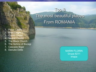 Top 8Top 8
The most beautiful placesThe most beautiful places
From ROMANIAFrom ROMANIA
1. Peles Castle
2. Bran Castle
3. Corvin Castel
4. Neamt Citadel
5. The Black Church
6. The Sphinx of Bucegi
7. Cascada Bigar
8. Danube Delta MARIN FLORIN
Grupa 8211
imapa
 