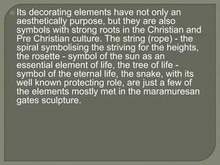  Its decorating elements have not only an
aesthetically purpose, but they are also
symbols with strong roots in the Christian and
Pre Christian culture. The string (rope) - the
spiral symbolising the striving for the heights,
the rosette - symbol of the sun as an
essential element of life, the tree of life -
symbol of the eternal life, the snake, with its
well known protecting role, are just a few of
the elements mostly met in the maramuresan
gates sculpture.
 