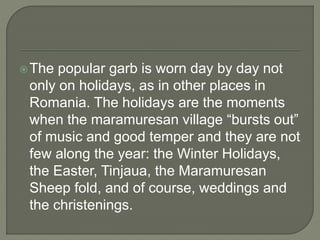 The popular garb is worn day by day not
only on holidays, as in other places in
Romania. The holidays are the moments
when the maramuresan village “bursts out”
of music and good temper and they are not
few along the year: the Winter Holidays,
the Easter, Tinjaua, the Maramuresan
Sheep fold, and of course, weddings and
the christenings.
 