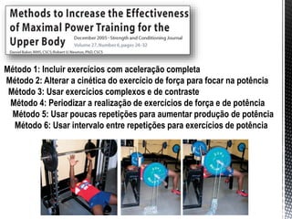 Método 1: Incluir exercícios com aceleração completa
Método 2: Alterar a cinética do exercício de força para focar na potência
Método 3: Usar exercícios complexos e de contraste
Método 4: Periodizar a realização de exercícios de força e de potência
Método 5: Usar poucas repetições para aumentar produção de potência
Método 6: Usar intervalo entre repetições para exercícios de potência
 