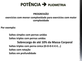 PROGRESSÃO
exercícios com menor complexidade para exercícios com maior
complexidade
Por exemplo:
Saltos simples com pernas unidas
Saltos triplos com pernas unidas
Sobrecarga de até 10% da Massa Corporal
Saltos triplos com perna única (D-D-D-E-E-E...)
Saltos com rotação
Saltos em profundidade
 