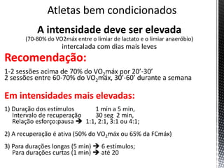 A intensidade deve ser elevada
(70-80% do VO2máx entre o limiar de lactato e o limiar anaeróbio)
intercalada com dias mais leves
Recomendação:
1-2 sessões acima de 70% do VO2máx por 20’-30’
2 sessões entre 60-70% do VO2máx, 30’-60’ durante a semana
Em intensidades mais elevadas:
1) Duração dos estímulos 1 min a 5 min,
Intervalo de recuperação 30 seg 2 min,
Relação esforço:pausa  1:1, 2:1, 3:1 ou 4:1;
2) A recuperação é ativa (50% do VO2máx ou 65% da FCmáx)
3) Para durações longas (5 min)  6 estímulos;
Para durações curtas (1 min)  até 20
 