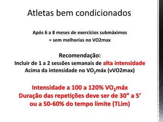 Após 6 a 8 meses de exercícios submáximos
= sem melhorias no VO2max
Recomendação:
Incluir de 1 a 2 sessões semanais de alta intensidade
Acima da intensidade no VO2máx (vVO2max)
Intensidade a 100 a 120% VO2máx
Duração das repetições deve ser de 30” a 5’
ou a 50-60% do tempo limite (TLim)
 