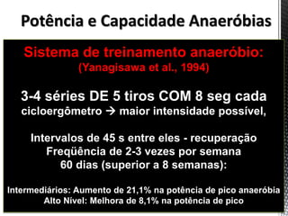 Sistema de treinamento anaeróbio:
(Yanagisawa et al., 1994)
3-4 séries DE 5 tiros COM 8 seg cada
cicloergômetro  maior intensidade possível,
Intervalos de 45 s entre eles - recuperação
Freqüência de 2-3 vezes por semana
60 dias (superior a 8 semanas):
Intermediários: Aumento de 21,1% na potência de pico anaeróbia
Alto Nível: Melhora de 8,1% na potência de pico
Potência e Capacidade Anaeróbias
 