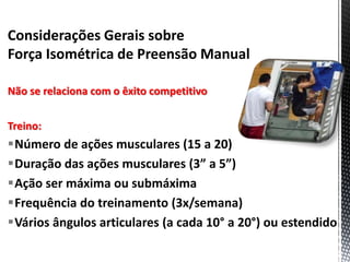 Considerações Gerais sobre
Força Isométrica de Preensão Manual
Não se relaciona com o êxito competitivo
Treino:
Número de ações musculares (15 a 20)
Duração das ações musculares (3” a 5”)
Ação ser máxima ou submáxima
Frequência do treinamento (3x/semana)
Vários ângulos articulares (a cada 10° a 20°) ou estendido
 