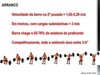 ARRANCO
Velocidade da barra na 2ª puxada = 1,65-2,28 m/s
Em treinos, com cargas submáximas = 3 m/s
Barra chega a 62-78% da estatura do praticante
Competitivamente, todo e estímulo dura entre 3-5”
(Storey; Smith, 2012)
 