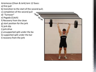 Arremesso (Clean & Jerk) tem 12 fases:
a) first pull
b) transition to the start of the second pull;
c) completion of the second pull
d) “Turnover”
e) Pegada (Catch)
f) Recovery from the clean
g) start position for the jerk
h) jerk dip
i) jerk drive
j) unsupported split under the bar
k) supported split under the bar
l) recovery from the jerk
 