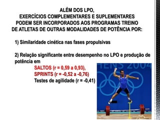 ALÉM DOS LPO,
EXERCÍCIOS COMPLEMENTARES E SUPLEMENTARES
PODEM SER INCORPORADOS AOS PROGRAMAS TREINO
DE ATLETAS DE OUTRAS MODALIDADES DE POTÊNCIA POR:
1) Similaridade cinética nas fases propulsivas
2) Relação significante entre desempenho no LPO e produção de
potência em
SALTOS (r = 0,59 a 0,93),
SPRINTS (r = -0,52 a -0,76)
Testes de agilidade (r = -0,41)
 