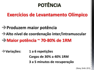 Exercícios de Levantamento Olímpico
Produzem maior potência
Alto nível de coordenação inter/intramuscular
Maior potência ~ 70-80% de 1RM
Variações: 1 a 6 repetições
Cargas de 30% a 40% 1RM
3 a 5 minutos de recuperação
(Storey; Smith, 2012)
 