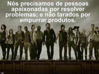 Nós precisamos de pessoas 
apaixonadas por resolver 
problemas; e não tarados por 
empurrar produtos. 
 