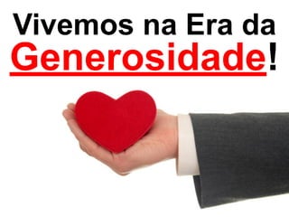 Vivemos na Era da 
Generosidade! 
 