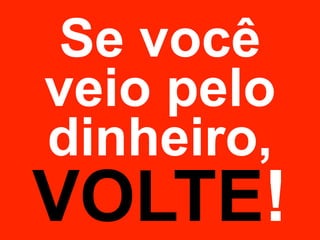 Se você 
veio pelo 
dinheiro, 
VOLTE! 
 