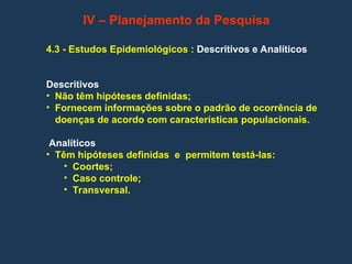 4.3 - Estudos Epidemiológicos : Descritivos e Analíticos
Descritivos
• Não têm hipóteses definidas;
• Fornecem informações sobre o padrão de ocorrência de
doenças de acordo com características populacionais.
Analíticos
• Têm hipóteses definidas e permitem testá-las:
• Coortes;
• Caso controle;
• Transversal.
IV – Planejamento da Pesquisa
 