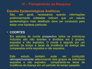 IV – Planejamento da Pesquisa
Estudos Epidemiológicos Analíticos
São, em geral, necessários quando informações
preliminarmente coletadas indicam que um estudo
epidemiológico mais detalhado deve ser conduzido para
testar uma hipótese particular.
• COORTES
Em estudos de coorte prospectivo todos os indivíduos
incluídos são não doentes e divididos em 2 grupos,
expostos e não expostos. O coorte é seguido por um
período de tempo e taxas de incidência da doença são
comparadas entre expostos e não expostos.
Este estudo também pode ser conduzido
retrospectivamente selecionando dois grupos de indivíduos
expostos e não expostos comparando-se taxas de
incidência da doença em um período de tempo passado.
 