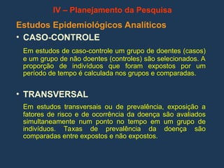 Estudos Epidemiológicos Analíticos
• CASO-CONTROLE
Em estudos de caso-controle um grupo de doentes (casos)
e um grupo de não doentes (controles) são selecionados. A
proporção de indivíduos que foram expostos por um
período de tempo é calculada nos grupos e comparadas.
• TRANSVERSAL
Em estudos transversais ou de prevalência, exposição a
fatores de risco e de ocorrência da doença são avaliados
simultaneamente num ponto no tempo em um grupo de
indivíduos. Taxas de prevalência da doença são
comparadas entre expostos e não expostos.
IV – Planejamento da Pesquisa
 