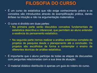FILOSOFIA DO CURSO
• É um curso de estatística que não exige conhecimento prévio e os
conceitos são introduzidos através de exemplificação prática, dando
ênfase na intuição e não na argumentação matemática.
• O curso é dividido em duas partes:
• Na primeira parte serão discutidos conceitos fundamentais de
estatística descritiva e inferencial, que permitem ao aluno entender
a essência do pensamento estatístico.
• Na segunda parte iremos realizar a análise estatística completa de
projetos de pesquisa desde o planejamento até a conclusão. Os
projetos são escolhidos de forma a contemplar o ensino de
diferentes técnicas de análise estatística.
• É importante que o aluno participe de todas as etapas de discussões
com perguntas relacionadas com a sua área de atuação.
• O material didático distribuído é apenas um guia do roteiro do curso.
 