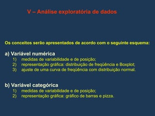V – Análise exploratória de dados
Os conceitos serão apresentados de acordo com o seguinte esquema:
a) Variável numérica
1) medidas de variabilidade e de posição;
2) representação gráfica: distribuição de freqüência e Boxplot;
3) ajuste de uma curva de freqüência com distribuição normal.
b) Variável categórica
1) medidas de variabilidade e de posição;
2) representação gráfica: gráfico de barras e pizza.
 
