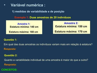 • Variável numérica :
Exemplo 1: Duas amostras de 20 indivíduos
1) medidas de variabilidade e de posição
Amostra 1:
Estatura mínima: 140 cm
Estatura máxima: 180 cm
Amostra 2:
Estatura mínima: 150 cm
Estatura máxima: 170 cm
Questão 2:
Quanto a variabilidade individual de uma amostra é maior do que a outra?
Resposta:
Resposta:
Questão 1:
Em qual das duas amostras os indivíduos variam mais em relação à estatura?
Resposta:
Resposta:
CONCEITOS:
CONCEITOS:
 