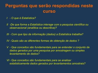 Perguntas que serão respondidas neste
curso
I - O que é Estatística?
II -De que forma a Estatística interage com a pesquisa científica ou
observacional (analítica ou descritiva)?
III - Com que tipo de informação (dados) a Estatística trabalha?
IV - Quais são as diferentes formas de obtenção de dados ?
V - Que conceitos são fundamentais para se entender o conjunto de
dados gerados por uma pesquisa por amostragem ou simples
levantamento de dados?
VI - Que conceitos são fundamentais para se analisar
estatisticamente dados gerados por levantamentos amostrais?
 