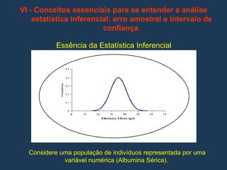 VI - Conceitos essenciais para se entender a análise
estatística inferencial: erro amostral e intervalo de
confiança.
Essência da Estatística Inferencial
Considere uma população de indivíduos representada por uma
variável numérica (Albumina Sérica).
 