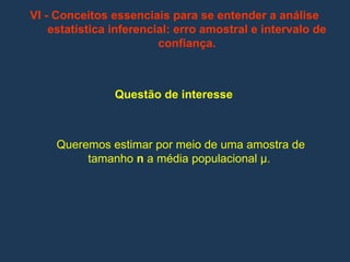 VI - Conceitos essenciais para se entender a análise
estatística inferencial: erro amostral e intervalo de
confiança.
Questão de interesse
Queremos estimar por meio de uma amostra de
tamanho n a média populacional µ.
 