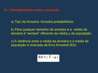 VI - Considerações sobre a solução
a) Tipo de Amostra: Amostra probabilística;
b) Para qualquer tamanho de amostra n a média da
amostra é “sempre” diferente da média µ da população;
c) A distância entre a média da amostra e a média da
população é chamada de Erro Amostral (EA).
 
