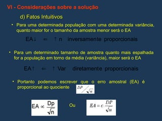 VI - Considerações sobre a solução
d) Fatos Intuitivos
d) Fatos Intuitivos
• Para uma determinada população com uma determinada variância,
quanto maior for o tamanho da amostra menor será o EA
• Para um determinado tamanho de amostra quanto mais espalhada
for a população em torno da média (variância), maior será o EA
• Portanto podemos escrever que o erro amostral (EA) é
proporcional ao quociente
ais
proporcion
te
inversamen
n
EA 


ais
proporcion
e
diretament
Var
EA 


Ou
 