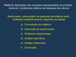 Parte 2: Aplicações dos conceitos apresentados na primeira
parte em problemas práticos de interesse dos alunos.
Nesta parte, cada projeto de pesquisa (problema) será
analisado estatisticamente seguindo as etapas:
a) Formulação do objetivo;
b) Descrição do experimento;
c) Protocolo experimental;
d) Análise descritiva;
e) Análise inferencial;
f) Conclusão.
 