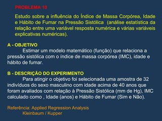 Estudo sobre a influência do Índice de Massa Corpórea, Idade
e Hábito de Fumar na Pressão Sistólica (análise estatística da
relação entre uma variável resposta numérica e várias variáveis
explicativas numéricas).
A - OBJETIVO
Estimar um modelo matemático (função) que relaciona a
pressão sistólica com o índice de massa corpórea (IMC), idade e
hábito de fumar.
B - DESCRIÇÃO DO EXPERIMENTO
Para atingir o objetivo foi selecionada uma amostra de 32
indivíduos do sexo masculino com idade acima de 40 anos que
foram avaliados com relação à Pressão Sistólica (mm de Hg), IMC
calculado como , Idade (anos) e Hábito de Fumar (Sim e Não).
Referência: Applied Regression Analysis
Kleinbaum / Kupper
PROBLEMA 10
 