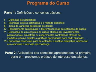 Programa do Curso
Parte 1: Definições e conceitos básicos.
I - Definição de Estatística;
II - Interação entre a estatística e o método científico;
III - Tipos de variáveis geradoras de dados;
IV - Planejamento da pesquisa : diferentes formas de obtenção de dados;
V - Descrição de um conjunto de dados obtidos por levantamentos
populacionais, amostrais ou experimentos controlados através de:
medidas-resumo, tabelas e gráficos apropriados para cada situação;
VI - Conceitos essenciais para se entender a análise estatística inferencial:
erro amostral e intervalo de confiança.
Parte 2: Aplicações dos conceitos apresentados na primeira
parte em problemas práticos de interesse dos alunos.
 