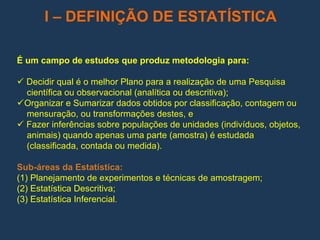 I – DEFINIÇÃO DE ESTATÍSTICA
É um campo de estudos que produz metodologia para:
 Decidir qual é o melhor Plano para a realização de uma Pesquisa
científica ou observacional (analítica ou descritiva);
Organizar e Sumarizar dados obtidos por classificação, contagem ou
mensuração, ou transformações destes, e
 Fazer inferências sobre populações de unidades (indivíduos, objetos,
animais) quando apenas uma parte (amostra) é estudada
(classificada, contada ou medida).
Sub-áreas da Estatística:
(1) Planejamento de experimentos e técnicas de amostragem;
(2) Estatística Descritiva;
(3) Estatística Inferencial.
 